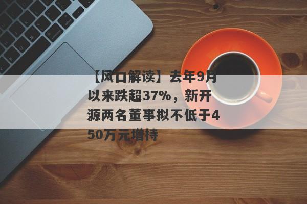 【风口解读】去年9月以来跌超37%，新开源两名董事拟不低于450万元增持