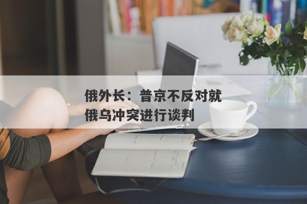 俄外长：普京不反对就俄乌冲突进行谈判