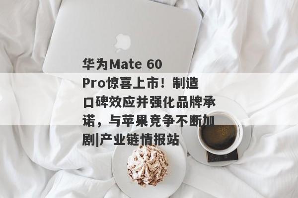 华为Mate 60 Pro惊喜上市！制造口碑效应并强化品牌承诺，与苹果竞争不断加剧|产业链情报站