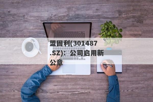 盟固利(301487.SZ)：公司启用新公章