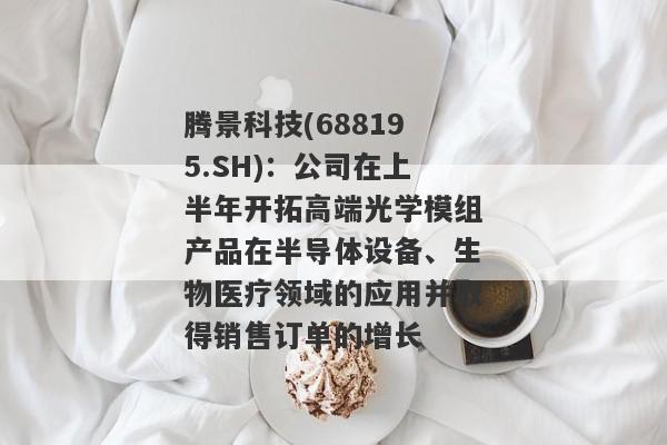 腾景科技(688195.SH)：公司在上半年开拓高端光学模组产品在半导体设备、生物医疗领域的应用并取得销售订单的增长