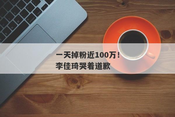 一天掉粉近100万！李佳琦哭着道歉