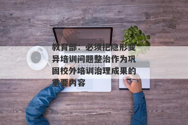 教育部：必须把隐形变异培训问题整治作为巩固校外培训治理成果的重要内容