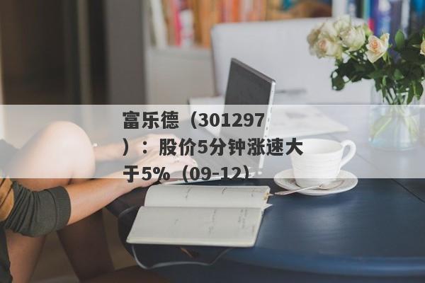 富乐德（301297）：股价5分钟涨速大于5%（09-12）