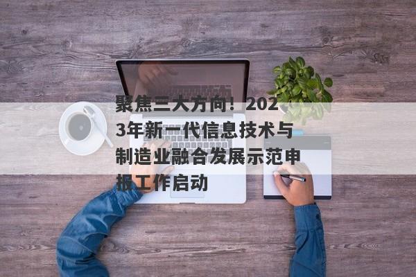 聚焦三大方向！2023年新一代信息技术与制造业融合发展示范申报工作启动