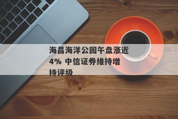 海昌海洋公园午盘涨近4% 中信证券维持增持评级