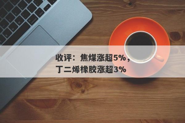 收评：焦煤涨超5%，丁二烯橡胶涨超3%