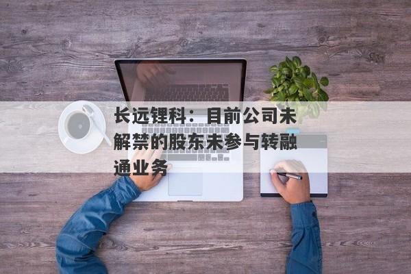 长远锂科：目前公司未解禁的股东未参与转融通业务