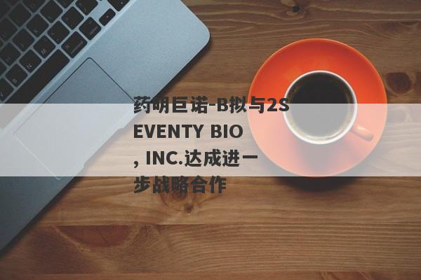 药明巨诺-B拟与2SEVENTY BIO, INC.达成进一步战略合作