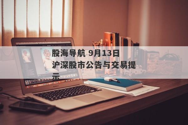 股海导航 9月13日沪深股市公告与交易提示