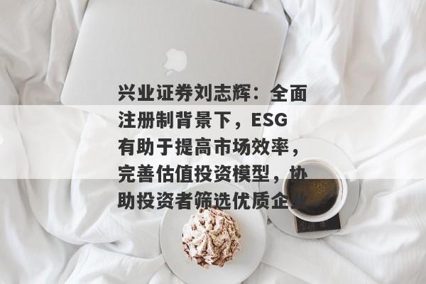 兴业证券刘志辉：全面注册制背景下，ESG有助于提高市场效率，完善估值投资模型，协助投资者筛选优质企业