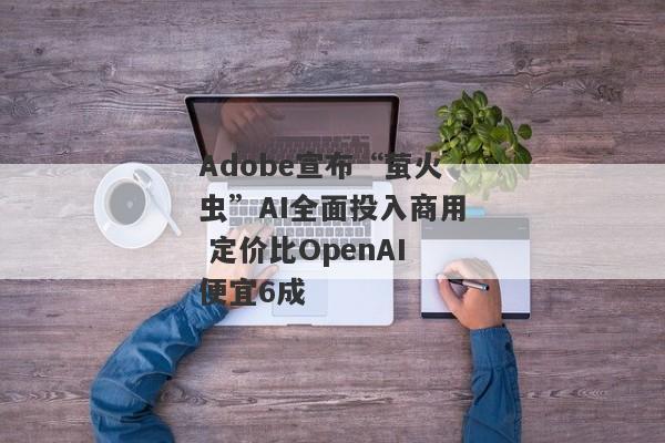 Adobe宣布“萤火虫”AI全面投入商用 定价比OpenAI便宜6成