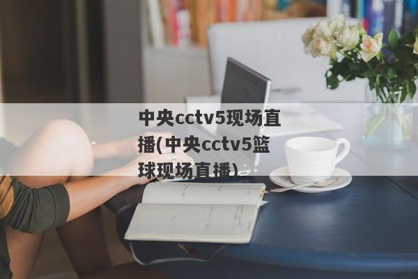 中央cctv5现场直播(中央cctv5篮球现场直播)