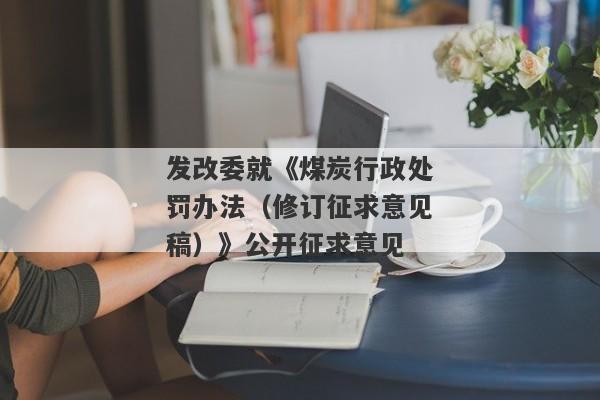 发改委就《煤炭行政处罚办法（修订征求意见稿）》公开征求意见