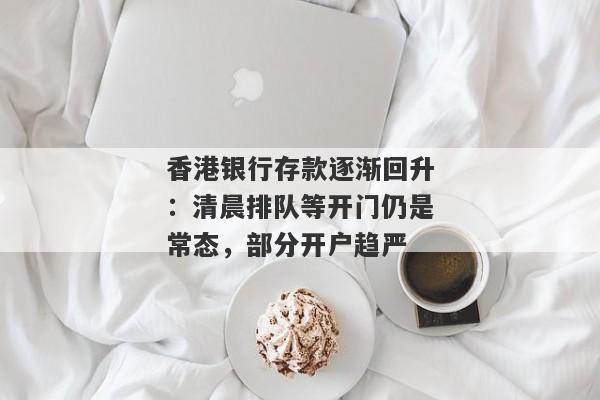 香港银行存款逐渐回升：清晨排队等开门仍是常态，部分开户趋严