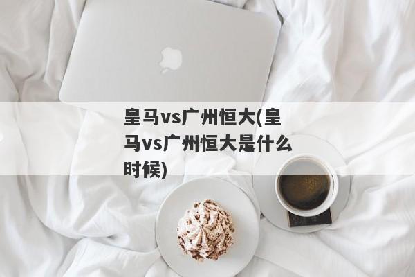 皇马vs广州恒大(皇马vs广州恒大是什么时候)