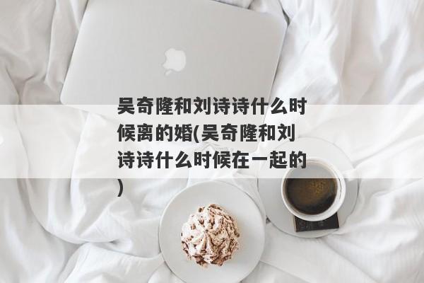 吴奇隆和刘诗诗什么时候离的婚(吴奇隆和刘诗诗什么时候在一起的)