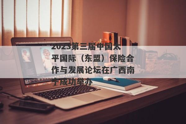 2023第三届中国太平国际（东盟）保险合作与发展论坛在广西南宁成功举办