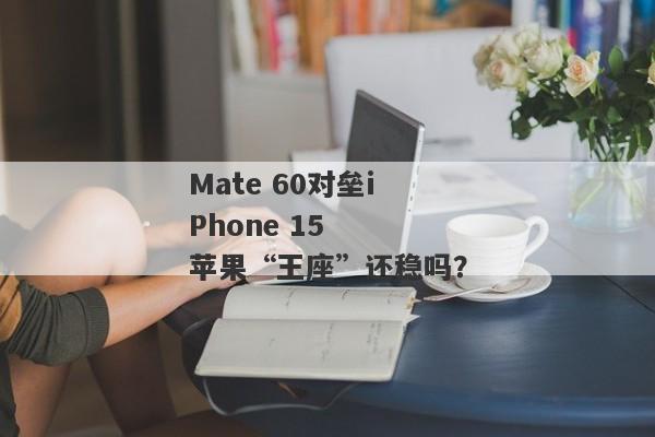 Mate 60对垒iPhone 15  苹果“王座”还稳吗？