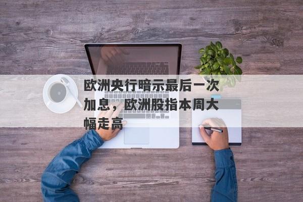 欧洲央行暗示最后一次加息，欧洲股指本周大幅走高