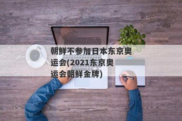 朝鲜不参加日本东京奥运会(2021东京奥运会朝鲜金牌)