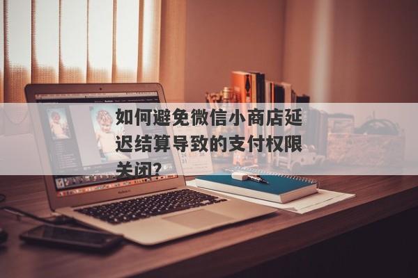 如何避免微信小商店延迟结算导致的支付权限关闭？