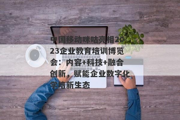 中国移动咪咕亮相2023企业教育培训博览会：内容+科技+融合创新，赋能企业数字化学培新生态