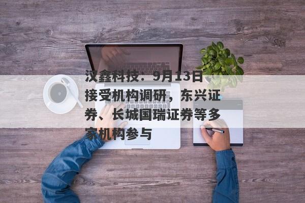 汉鑫科技：9月13日接受机构调研，东兴证券、长城国瑞证券等多家机构参与