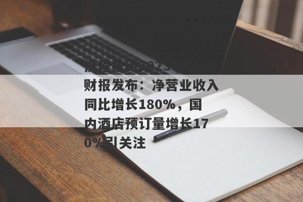 携程集团2023Q2财报发布：净营业收入同比增长180%，国内酒店预订量增长170%引关注