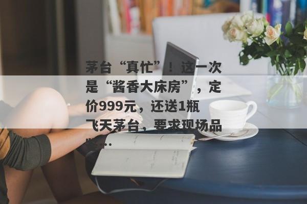 茅台“真忙”！这一次是“酱香大床房”，定价999元，还送1瓶飞天茅台，要求现场品鉴…