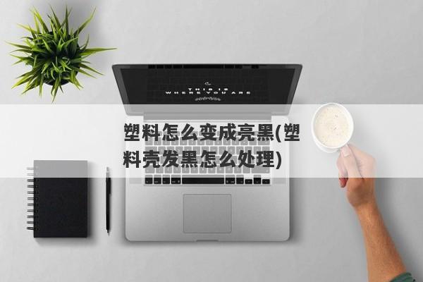 塑料怎么变成亮黑(塑料壳发黑怎么处理)