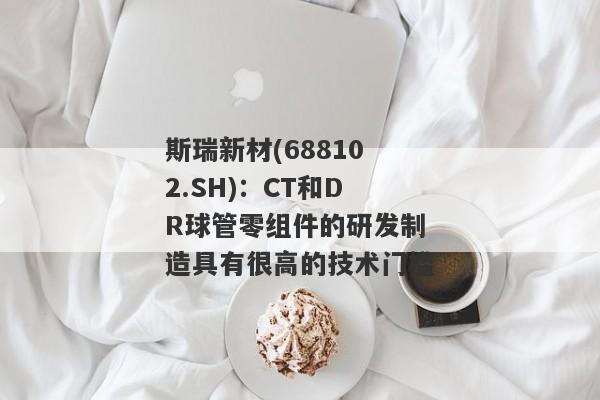 斯瑞新材(688102.SH)：CT和DR球管零组件的研发制造具有很高的技术门槛