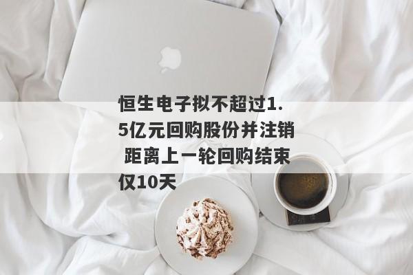 恒生电子拟不超过1.5亿元回购股份并注销 距离上一轮回购结束仅10天