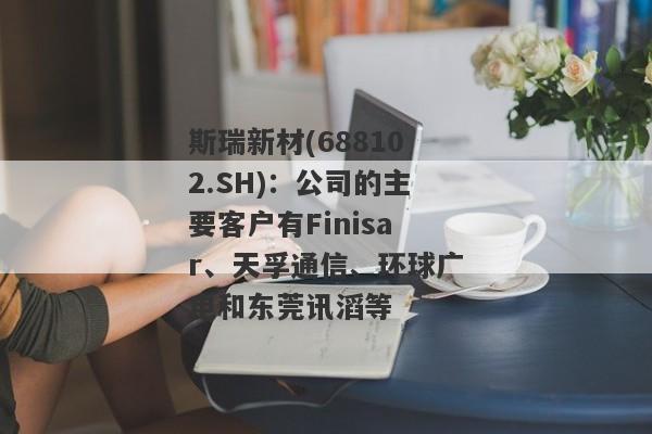 斯瑞新材(688102.SH)：公司的主要客户有Finisar、天孚通信、环球广电和东莞讯滔等