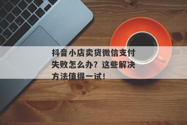 抖音小店卖货微信支付失败怎么办？这些解决方法值得一试！