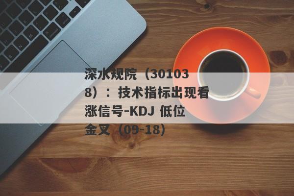 深水规院（301038）：技术指标出现看涨信号-KDJ 低位金叉（09-18）