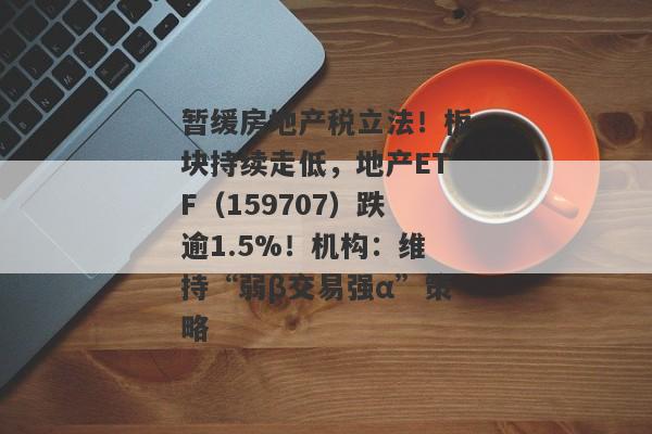 暂缓房地产税立法！板块持续走低，地产ETF（159707）跌逾1.5%！机构：维持“弱β交易强α”策略