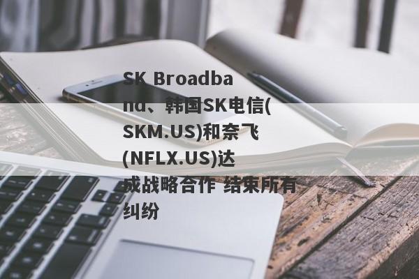 SK Broadband、韩国SK电信(SKM.US)和奈飞(NFLX.US)达成战略合作 结束所有纠纷