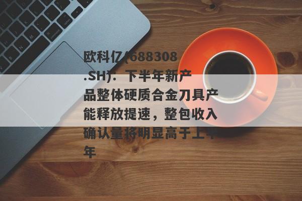 欧科亿(688308.SH)：下半年新产品整体硬质合金刀具产能释放提速，整包收入确认量将明显高于上半年