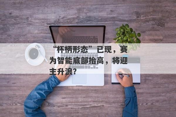 “杯柄形态”已现，赛为智能底部抬高，将迎主升浪？