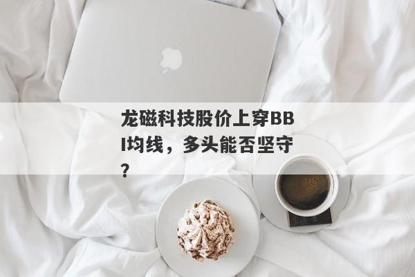 龙磁科技股价上穿BBI均线，多头能否坚守？