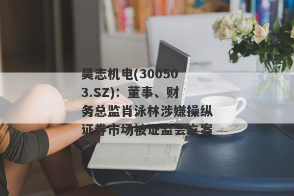 昊志机电(300503.SZ)：董事、财务总监肖泳林涉嫌操纵证券市场被证监会立案