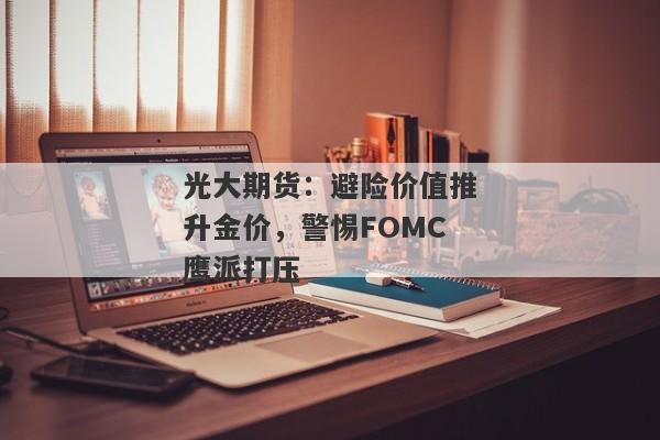 光大期货：避险价值推升金价，警惕FOMC鹰派打压