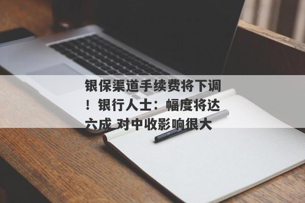 银保渠道手续费将下调！银行人士：幅度将达六成 对中收影响很大