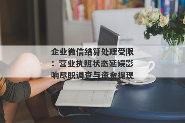 企业微信结算处理受限：营业执照状态延误影响尽职调查与资金提现