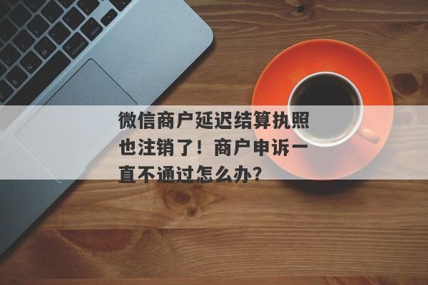 微信商户延迟结算执照也注销了！商户申诉一直不通过怎么办？