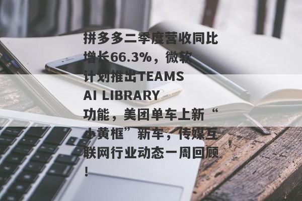 拼多多二季度营收同比增长66.3%，微软计划推出TEAMS AI LIBRARY功能，美团单车上新“小黄框”新车，传媒互联网行业动态一周回顾！