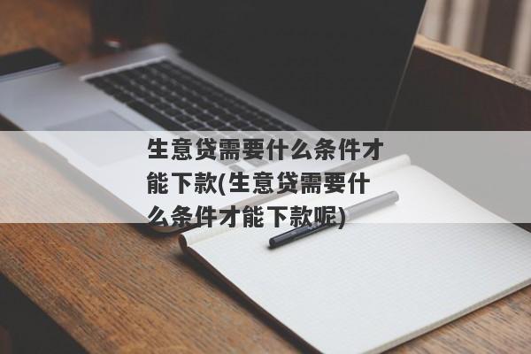 生意贷需要什么条件才能下款(生意贷需要什么条件才能下款呢)