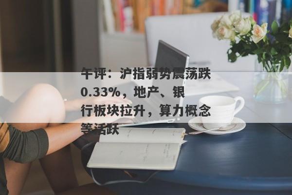 午评：沪指弱势震荡跌0.33%，地产、银行板块拉升，算力概念等活跃