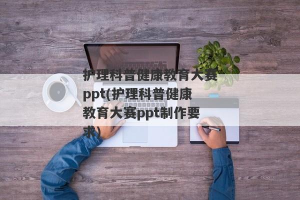 护理科普健康教育大赛ppt(护理科普健康教育大赛ppt制作要求)